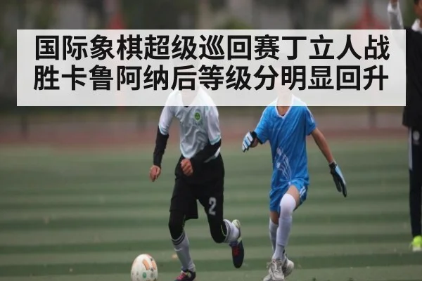 国际象棋超级巡回赛丁立人战胜卡鲁阿纳后等级分明显回升
