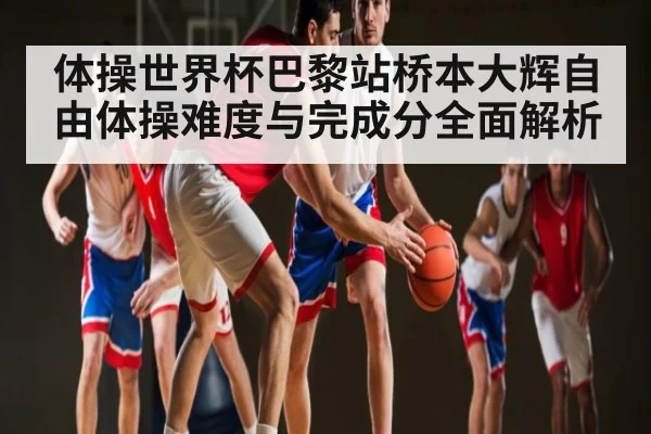 体操世界杯巴黎站桥本大辉自由体操难度与完成分全面解析