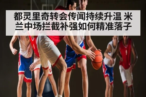 都灵里奇转会传闻持续升温 米兰中场拦截补强如何精准落子 - c7